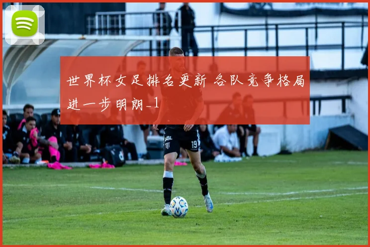 世界杯女足排名更新 各队竞争格局进一步明朗_1