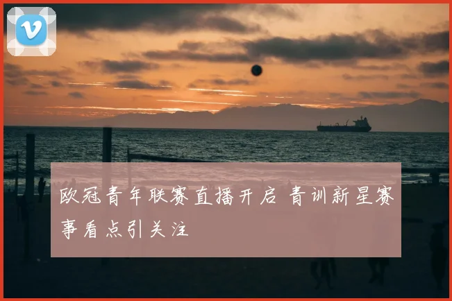 欧冠青年联赛直播开启 青训新星赛事看点引关注