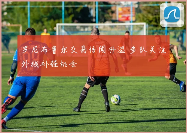罗尼布鲁尔交易传闻升温 多队关注外线补强机会