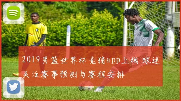 2019男篮世界杯竞猜app上线 球迷关注赛事预测与赛程安排