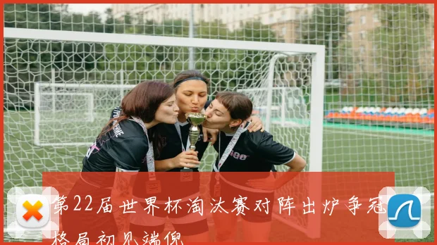 第22届世界杯淘汰赛对阵出炉争冠格局初见端倪