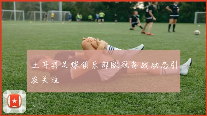 土耳其足球俱乐部欧冠备战动态引发关注