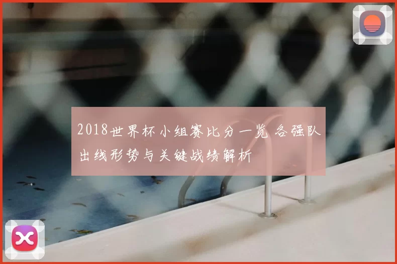 2018世界杯小组赛比分一览 各强队出线形势与关键战绩解析
