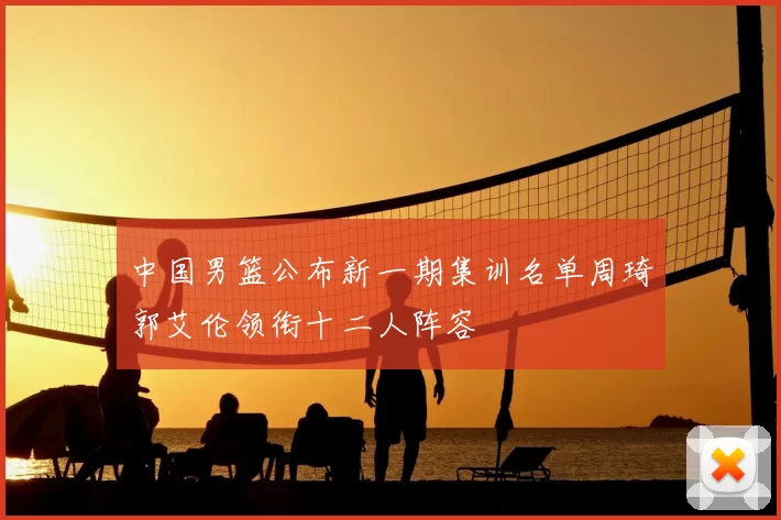 中国男篮公布新一期集训名单周琦郭艾伦领衔十二人阵容