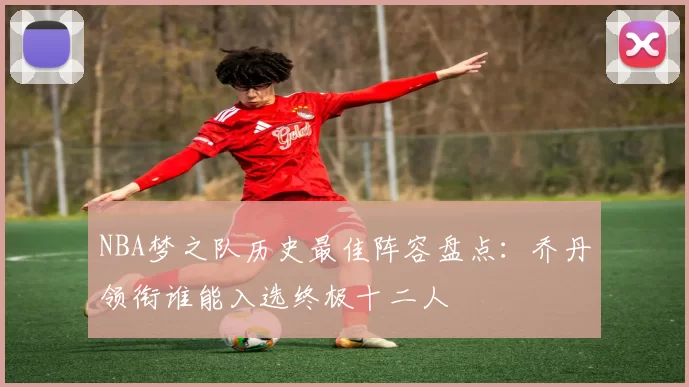 NBA梦之队历史最佳阵容盘点：乔丹领衔谁能入选终极十二人