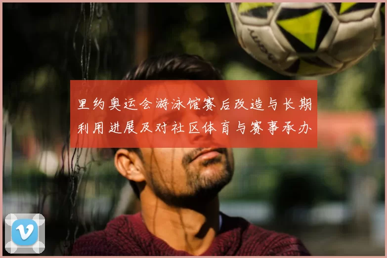 里约奥运会游泳馆赛后改造与长期利用进展及对社区体育与赛事承办影响