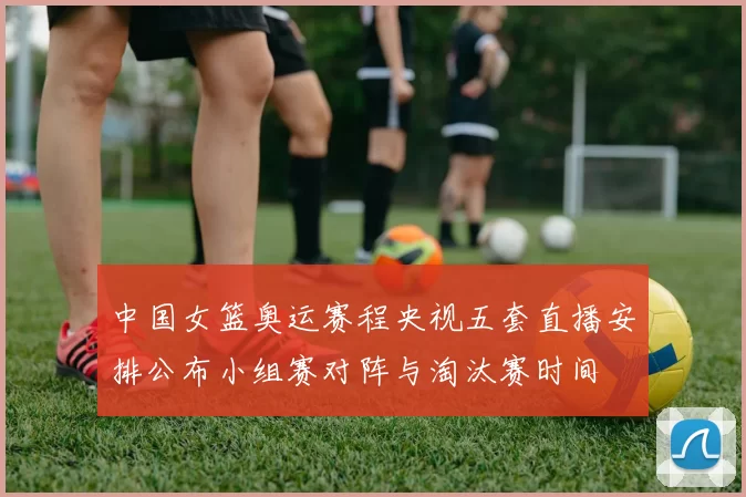 中国女篮奥运赛程央视五套直播安排公布小组赛对阵与淘汰赛时间