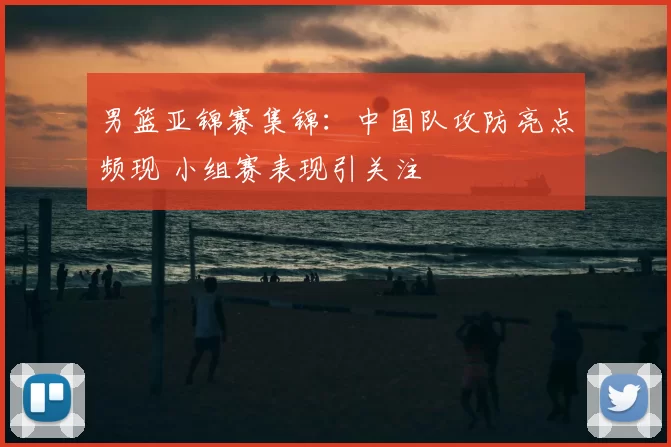 男篮亚锦赛集锦:中国队攻防亮点频现 小组赛表现引关注