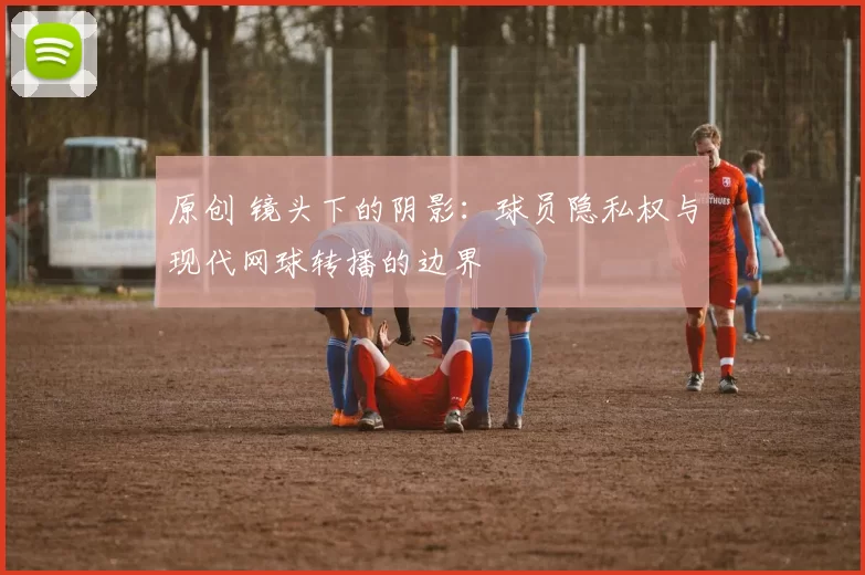 原创 镜头下的阴影：球员隐私权与现代网球转播的边界