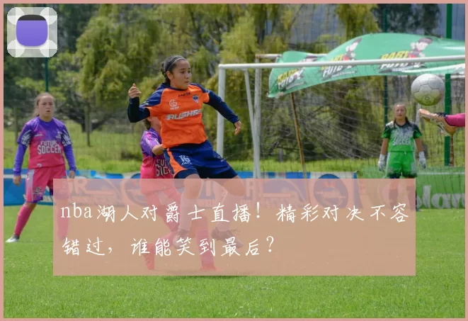 nba湖人对爵士直播！精彩对决不容错过，谁能笑到最后？