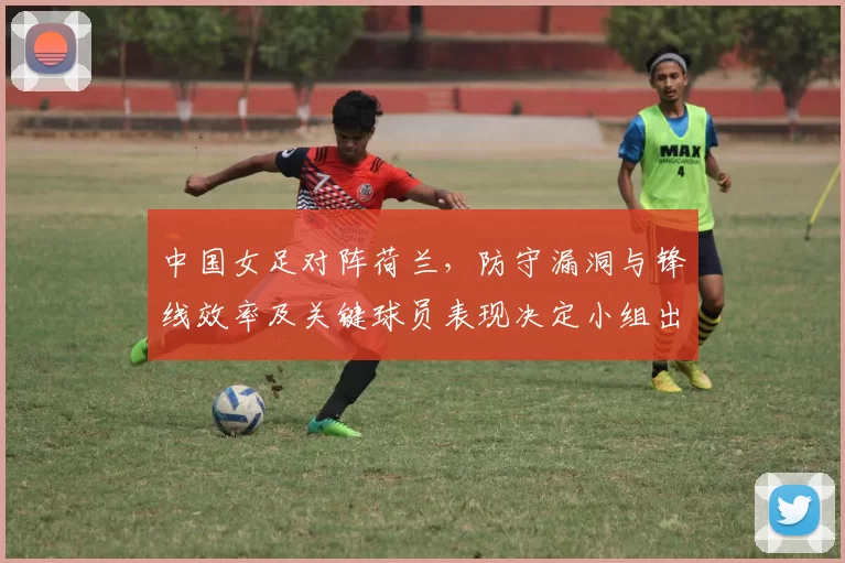 中国女足对阵荷兰，防守漏洞与锋线效率及关键球员表现决定小组出线前景