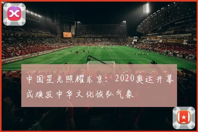 中国星光照耀东京:2020奥运开幕式焕发中华文化恢弘气象
