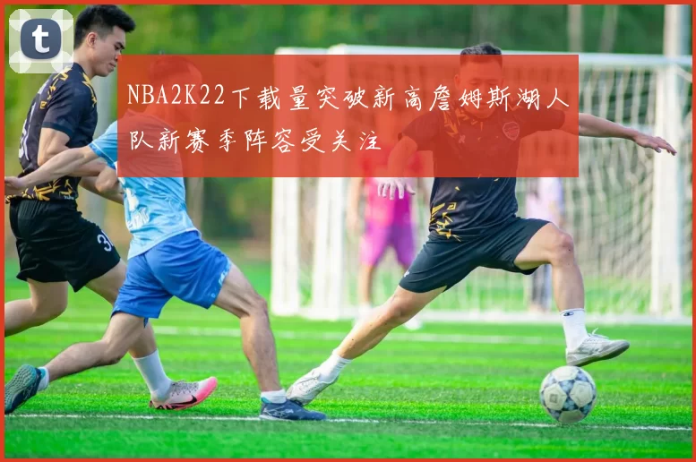 NBA2K22下载量突破新高詹姆斯湖人队新赛季阵容受关注