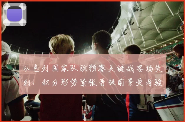 以色列国家队欧预赛关键战客场失利,积分形势紧张晋级前景受考验