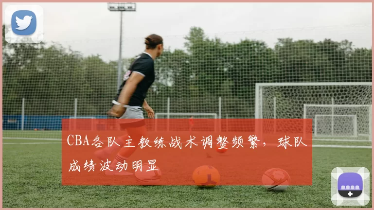 CBA各队主教练战术调整频繁，球队成绩波动明显