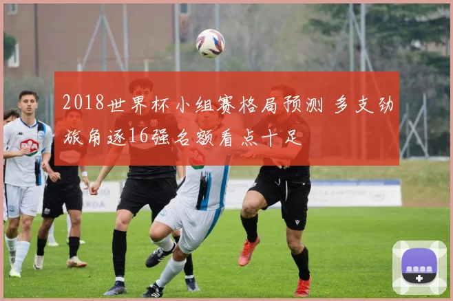 2018世界杯小组赛格局预测 多支劲旅角逐16强名额看点十足