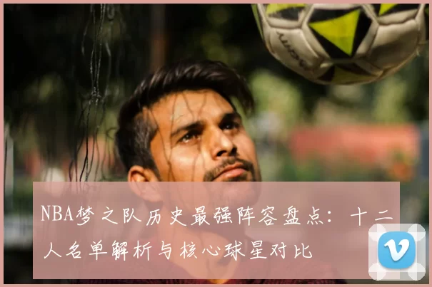 NBA梦之队历史最强阵容盘点:十二人名单解析与核心球星对比