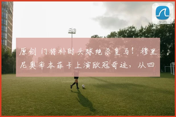 原创 门将补时头球绝杀皇马!穆里尼奥率本菲卡上演欧冠奇迹,从四连败到附加赛,一战封神