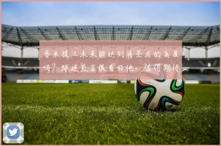 吾米提江未来能达到蒋圣龙的高度吗?球迷直言很看好他,值得期待