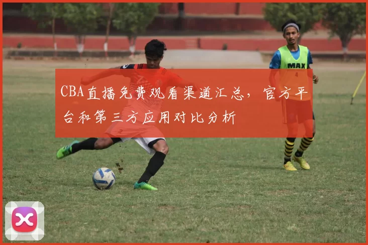 CBA直播免费观看渠道汇总，官方平台和第三方应用对比分析