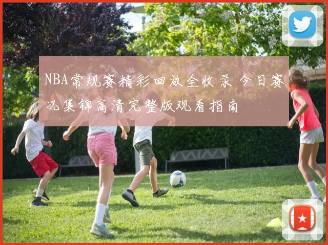 NBA常规赛精彩回放全收录 今日赛况集锦高清完整版观看指南