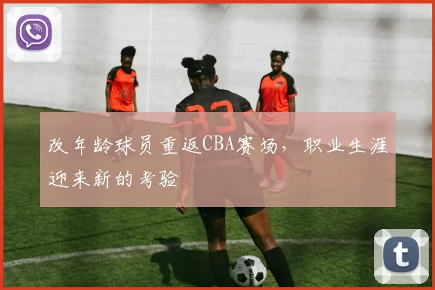 改年龄球员重返CBA赛场，职业生涯迎来新的考验