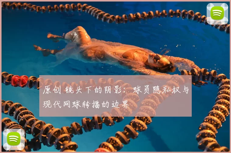 原创 镜头下的阴影：球员隐私权与现代网球转播的边界