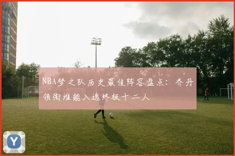 NBA梦之队历史最佳阵容盘点：乔丹领衔谁能入选终极十二人