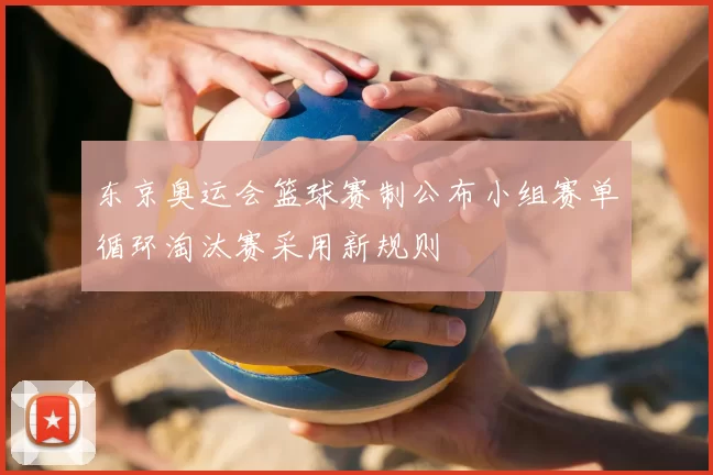 东京奥运会篮球赛制公布小组赛单循环淘汰赛采用新规则