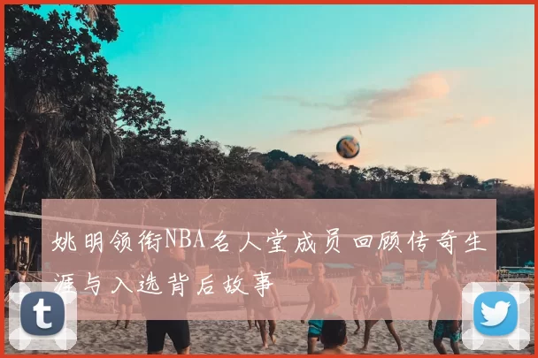 姚明领衔NBA名人堂成员回顾传奇生涯与入选背后故事