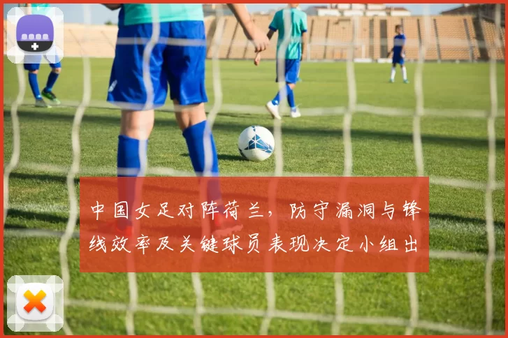 中国女足对阵荷兰，防守漏洞与锋线效率及关键球员表现决定小组出线前景