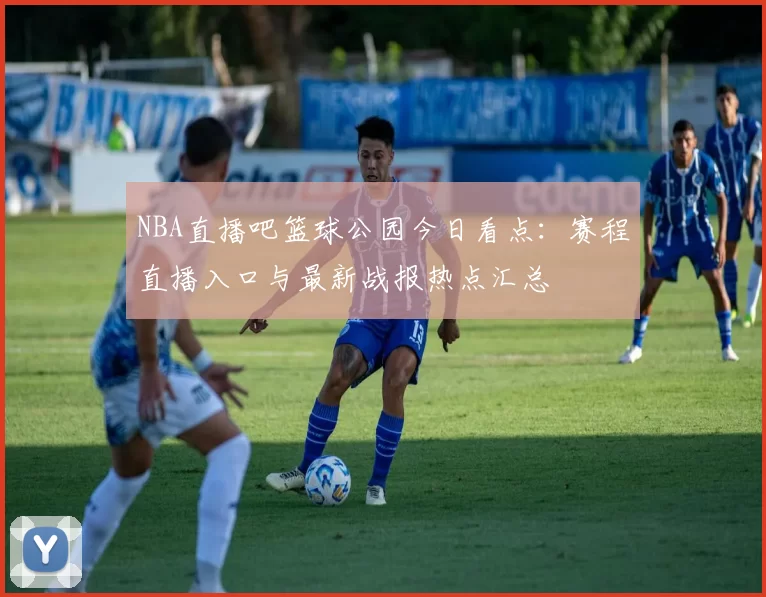 NBA直播吧篮球公园今日看点:赛程直播入口与最新战报热点汇总