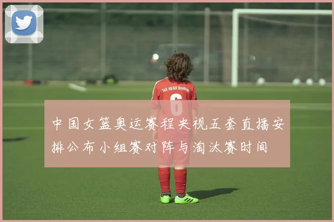中国女篮奥运赛程央视五套直播安排公布小组赛对阵与淘汰赛时间