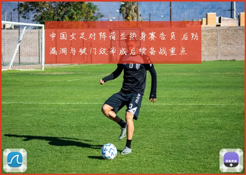 中国女足对阵荷兰热身赛告负 后防漏洞与破门效率成后续备战重点